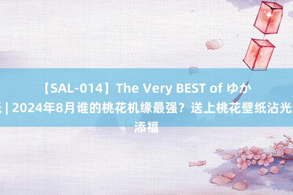 【SAL-014】The Very BEST of ゆか 壁纸 | 2024年8月谁的桃花机缘最强？送上桃花壁纸沾光添福