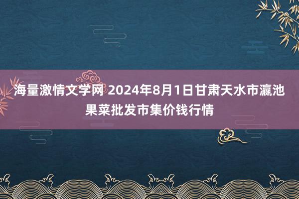 海量激情文学网 2024年8月1日甘肃天水市瀛池果菜批发市集价钱行情