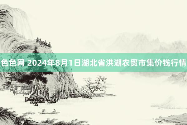 色色网 2024年8月1日湖北省洪湖农贸市集价钱行情