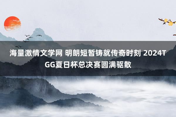 海量激情文学网 明朗短暂铸就传奇时刻 2024TGG夏日杯总决赛圆满驱散