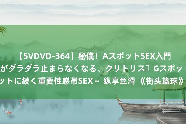 【SVDVD-364】秘儀！AスポットSEX入門 ～刺激した瞬間から愛液がダラダラ止まらなくなる、クリトリス・Gスポットに続く重要性感帯SEX～ 纵享丝滑 《街头篮球》SF打野紧要念念路共享