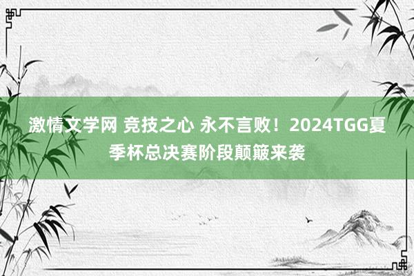 激情文学网 竞技之心 永不言败！2024TGG夏季杯总决赛阶段颠簸来袭