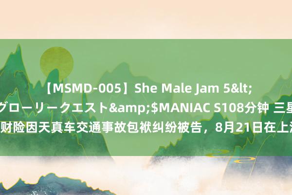 【MSMD-005】She Male Jam 5</a>2008-08-04グローリークエスト&$MANIAC S108分钟 三星财险因天真车交通事故包袱纠纷被告，8月21日在上海市嘉定区东谈主民法院审理