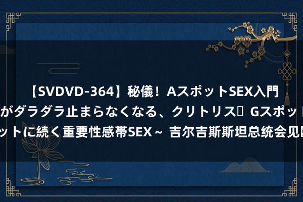 【SVDVD-364】秘儀！AスポットSEX入門 ～刺激した瞬間から愛液がダラダラ止まらなくなる、クリトリス・Gスポットに続く重要性感帯SEX～ 吉尔吉斯斯坦总统会见欧盟官员 接头和洽问题