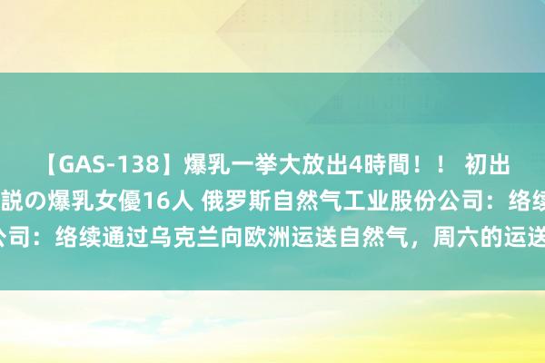 【GAS-138】爆乳一挙大放出4時間！！ 初出し！すべて撮り下ろし 伝説の爆乳女優16人 俄罗斯自然气工业股份公司：络续通过乌克兰向欧洲运送自然气，周六的运送量为4240万立方米