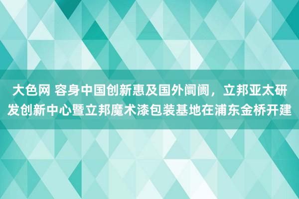 大色网 容身中国创新惠及国外阛阓，立邦亚太研发创新中心暨立邦魔术漆包装基地在浦东金桥开建