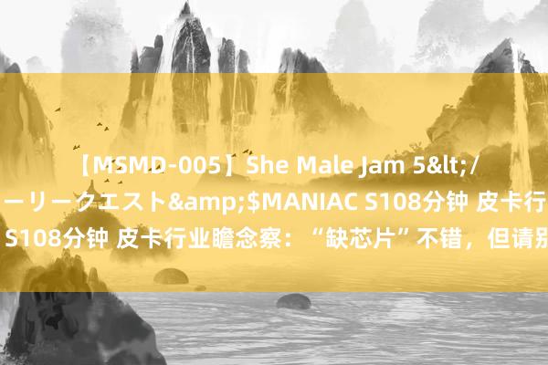 【MSMD-005】She Male Jam 5</a>2008-08-04グローリークエスト&$MANIAC S108分钟 皮卡行业瞻念察：“缺芯片”不错，但请别“缺心眼”