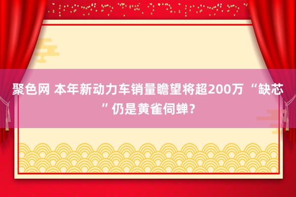 聚色网 本年新动力车销量瞻望将超200万 “缺芯”仍是黄雀伺蝉？