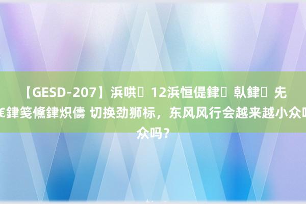 【GESD-207】浜哄12浜恒偍銉倝銉兂銉€銉笺儵銉炽儔 切换劲狮标，东风风行会越来越小众吗？