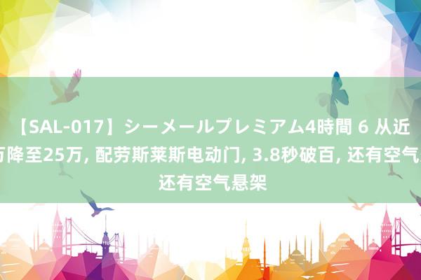 【SAL-017】シーメールプレミアム4時間 6 从近40万降至25万， 配劳斯莱斯电动门， 3.8秒破百， 还有空气悬架