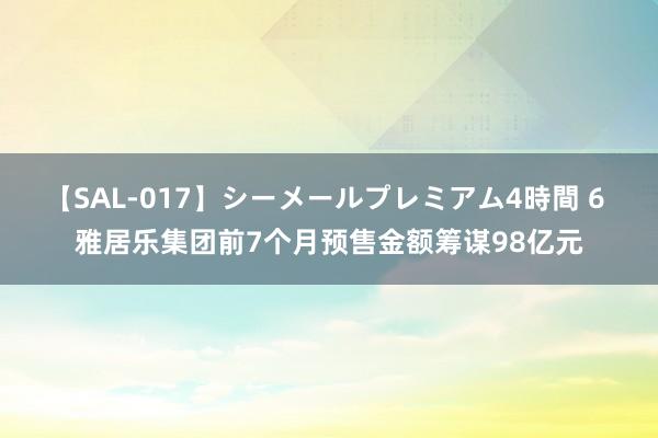 【SAL-017】シーメールプレミアム4時間 6 雅居乐集团前7个月预售金额筹谋98亿元