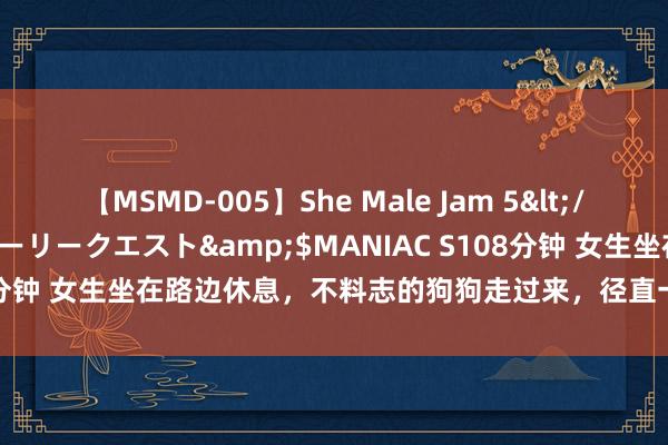 【MSMD-005】She Male Jam 5</a>2008-08-04グローリークエスト&$MANIAC S108分钟 女生坐在路边休息，不料志的狗狗走过来，径直一屁股坐在她脚上！