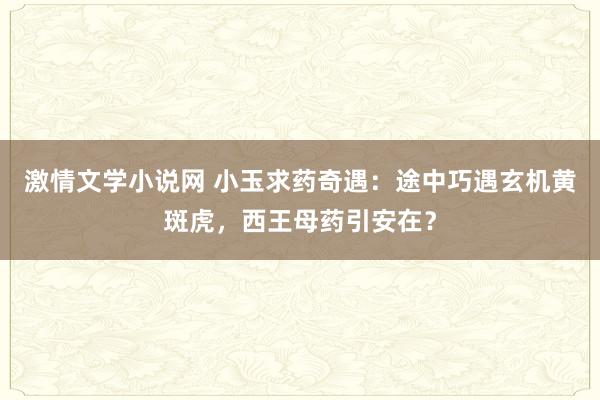 激情文学小说网 小玉求药奇遇：途中巧遇玄机黄斑虎，西王母药引安在？