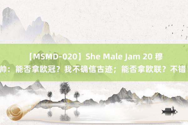 【MSMD-020】She Male Jam 20 穆帅：能否拿欧冠？我不确信古迹；能否拿欧联？不错！