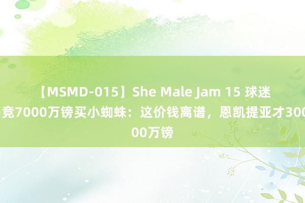 【MSMD-015】She Male Jam 15 球迷热议马竞7000万镑买小蜘蛛：这价钱离谱，恩凯提亚才3000万镑