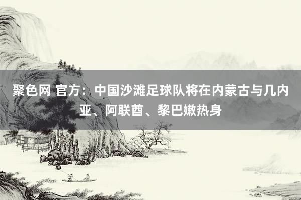 聚色网 官方：中国沙滩足球队将在内蒙古与几内亚、阿联酋、黎巴嫩热身