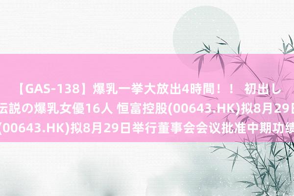 【GAS-138】爆乳一挙大放出4時間！！ 初出し！すべて撮り下ろし 伝説の爆乳女優16人 恒富控股(00643.HK)拟8月29日举行董事会会议批准中期功绩