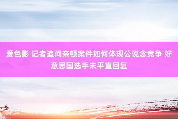 爱色影 记者追问奈顿案件如何体现公说念竞争 好意思国选手未平直回复