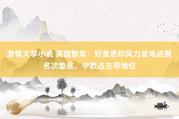 激情文学小说 英国智库：好意思印风力发电进展名次垫底，中欧占主导地位