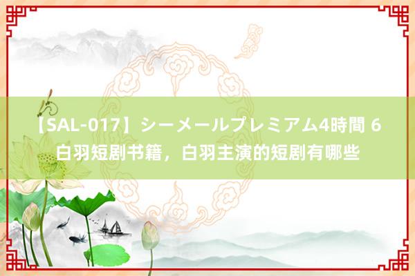 【SAL-017】シーメールプレミアム4時間 6 白羽短剧书籍，白羽主演的短剧有哪些