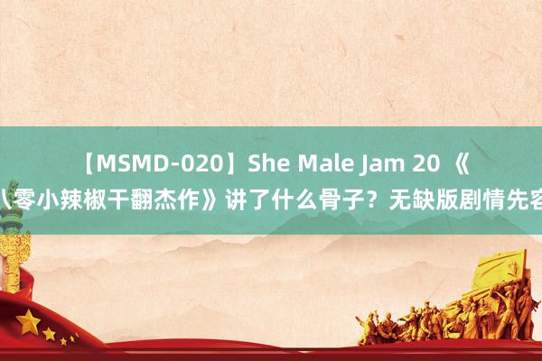 【MSMD-020】She Male Jam 20 《八零小辣椒干翻杰作》讲了什么骨子？无缺版剧情先容