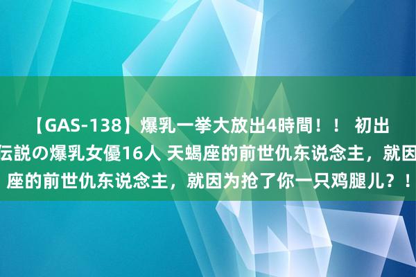 【GAS-138】爆乳一挙大放出4時間！！ 初出し！すべて撮り下ろし 伝説の爆乳女優16人 天蝎座的前世仇东说念主，就因为抢了你一只鸡腿儿？！