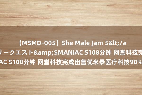 【MSMD-005】She Male Jam 5</a>2008-08-04グローリークエスト&$MANIAC S108分钟 网誉科技完成出售优米泰医疗科技90%股权