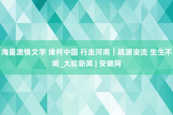 海量激情文学 缘何中国 行走河南｜疏源浚流 生生不竭_大皖新闻 | 安徽网