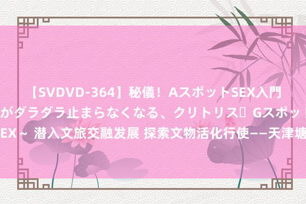 【SVDVD-364】秘儀！AスポットSEX入門 ～刺激した瞬間から愛液がダラダラ止まらなくなる、クリトリス・Gスポットに続く重要性感帯SEX～ 潜入文旅交融发展 探索文物活化行使——天津塘沽南站城市更新样子不雅察_大皖新闻 | 安徽网