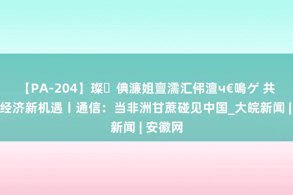 【PA-204】璨倎濂姐亶濡汇伄澶ч€嗚ゲ 共话中国经济新机遇丨通信：当非洲甘蔗碰见中国_大皖新闻 | 安徽网