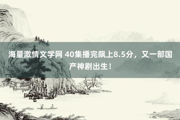 海量激情文学网 40集播完飙上8.5分，又一部国产神剧出生！