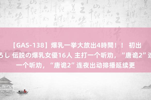 【GAS-138】爆乳一挙大放出4時間！！ 初出し！すべて撮り下ろし 伝説の爆乳女優16人 主打一个听劝，“唐诡2”连夜出动排播延续更