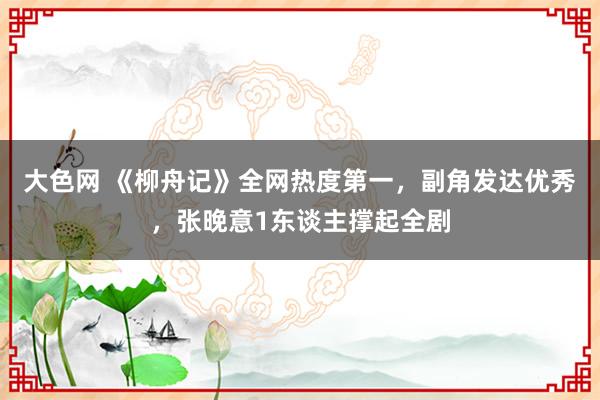 大色网 《柳舟记》全网热度第一，副角发达优秀，张晚意1东谈主撑起全剧