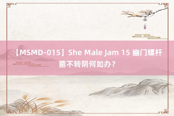 【MSMD-015】She Male Jam 15 幽门螺杆菌不转阴何如办？