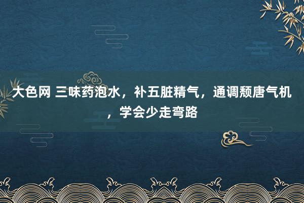 大色网 三味药泡水，补五脏精气，通调颓唐气机，学会少走弯路