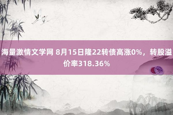 海量激情文学网 8月15日隆22转债高涨0%，转股溢价率318.36%