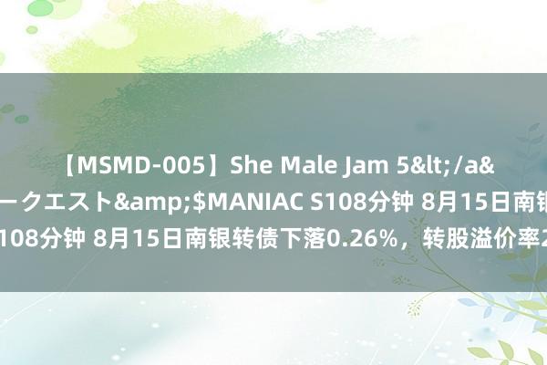 【MSMD-005】She Male Jam 5</a>2008-08-04グローリークエスト&$MANIAC S108分钟 8月15日南银转债下落0.26%，转股溢价率2.39%