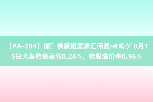 【PA-204】璨倎濂姐亶濡汇伄澶ч€嗚ゲ 8月15日大秦转债高涨0.24%，转股溢价率0.96%