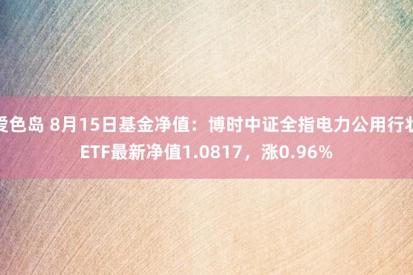 爱色岛 8月15日基金净值：博时中证全指电力公用行状ETF最新净值1.0817，涨0.96%