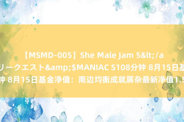 【MSMD-005】She Male Jam 5</a>2008-08-04グローリークエスト&$MANIAC S108分钟 8月15日基金净值：南边均衡成就羼杂最新净值1.5942，涨1.01%