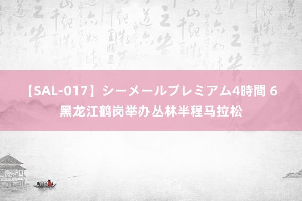 【SAL-017】シーメールプレミアム4時間 6 黑龙江鹤岗举办丛林半程马拉松