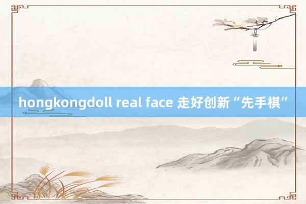 hongkongdoll real face 走好创新“先手棋”