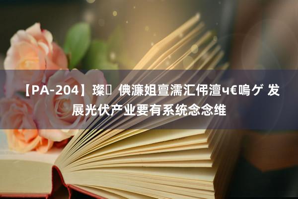 【PA-204】璨倎濂姐亶濡汇伄澶ч€嗚ゲ 发展光伏产业要有系统念念维