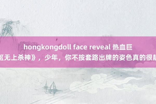 hongkongdoll face reveal 热血巨作《无上杀神》，少年，你不按套路出牌的姿色真的很靓仔