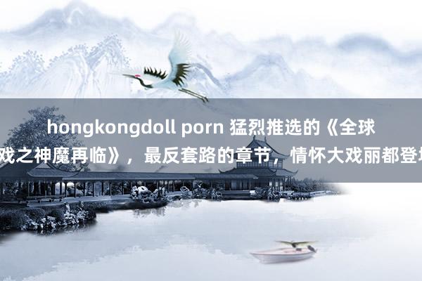 hongkongdoll porn 猛烈推选的《全球游戏之神魔再临》，最反套路的章节，情怀大戏丽都登场！