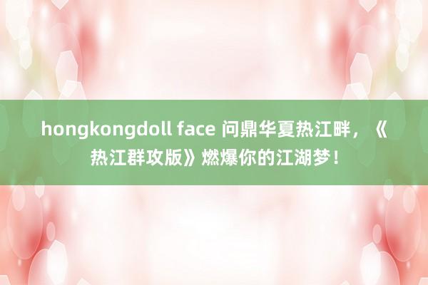 hongkongdoll face 问鼎华夏热江畔，《热江群攻版》燃爆你的江湖梦！