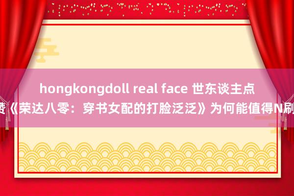 hongkongdoll real face 世东谈主点赞《荣达八零：穿书女配的打脸泛泛》为何能值得N刷！