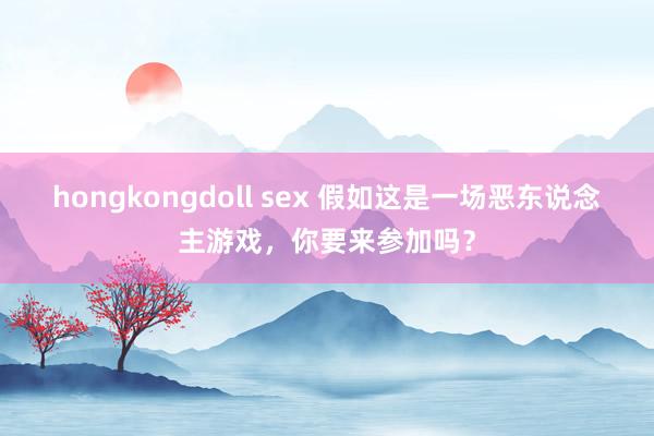 hongkongdoll sex 假如这是一场恶东说念主游戏，你要来参加吗？