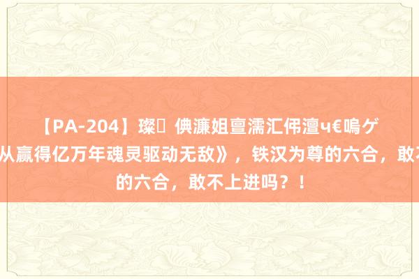 【PA-204】璨倎濂姐亶濡汇伄澶ч€嗚ゲ 热血巨作《从赢得亿万年魂灵驱动无敌》，铁汉为尊的六合，敢不上进吗？！