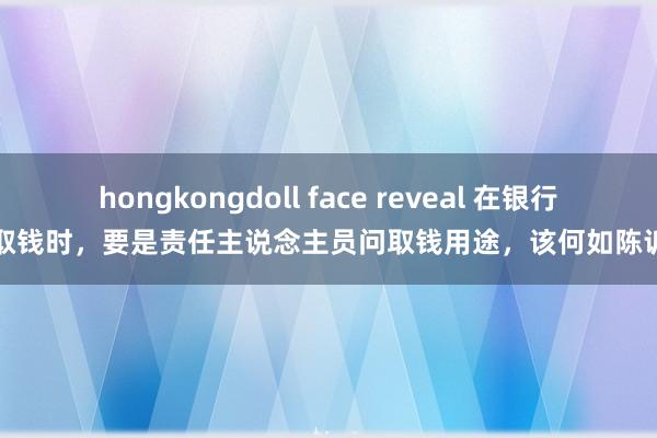 hongkongdoll face reveal 在银行取钱时，要是责任主说念主员问取钱用途，该何如陈诉